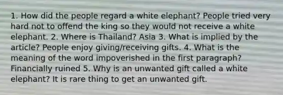 1. How did the people regard a white elephant? People tried very hard not to offend the king so they would not receive a white elephant. 2. Where is Thailand? Asia 3. What is implied by the article? People enjoy giving/receiving gifts. 4. What is the meaning of the word impoverished in the first paragraph? Financially ruined 5. Why is an unwanted gift called a white elephant? It is rare thing to get an unwanted gift.