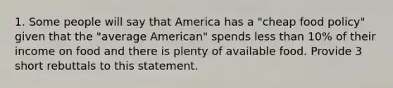 1. Some people will say that America has a "cheap food policy" given that the "average American" spends less than 10% of their income on food and there is plenty of available food. Provide 3 short rebuttals to this statement.