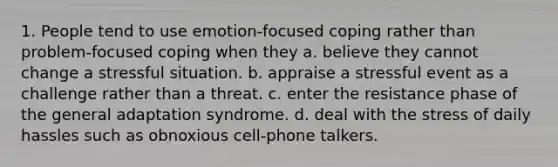 1. People tend to use emotion-focused coping rather than problem-focused coping when they a. believe they cannot change a stressful situation. b. appraise a stressful event as a challenge rather than a threat. c. enter the resistance phase of the general adaptation syndrome. d. deal with the stress of daily hassles such as obnoxious cell-phone talkers.