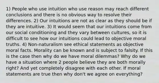 1) People who use intuition who use reason may reach different conclusions and there is no obvious way to resolve their differences. 2) Our intuitions are not as clear as they should be if they are intuitive. 3) It would seem that our intuitions come from our social conditioning and they vary between cultures, so it is difficult to see how our intuitions could lead to objective moral truths. 4) Non-naturalism see ethical statements as objective moral facts. Morality can be known and is subject to falsity. If this is the case then why do we have moral dilemmas? Why do we have a situation where 2 people believe they are both morally right? And yet completely disagree with each other. If moral statements are true then why don't we agree on everything?