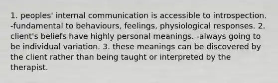 1. peoples' internal communication is accessible to introspection. -fundamental to behaviours, feelings, physiological responses. 2. client's beliefs have highly personal meanings. -always going to be individual variation. 3. these meanings can be discovered by the client rather than being taught or interpreted by the therapist.