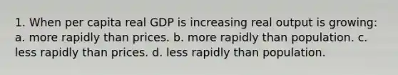 1. When per capita real GDP is increasing real output is growing: a. more rapidly than prices. b. more rapidly than population. c. less rapidly than prices. d. less rapidly than population.