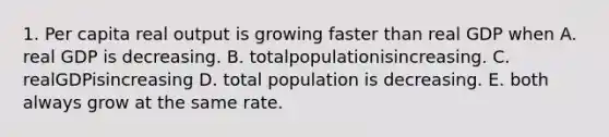 1. Per capita real output is growing faster than real GDP when A. real GDP is decreasing. B. totalpopulationisincreasing. C. realGDPisincreasing D. total population is decreasing. E. both always grow at the same rate.