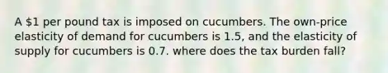 A 1 per pound tax is imposed on cucumbers. The own-price elasticity of demand for cucumbers is 1.5, and the elasticity of supply for cucumbers is 0.7. where does the tax burden fall?