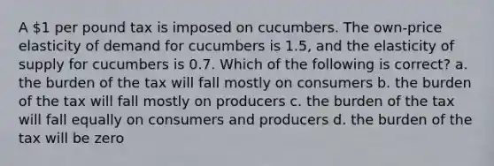 A 1 per pound tax is imposed on cucumbers. The own-price elasticity of demand for cucumbers is 1.5, and the elasticity of supply for cucumbers is 0.7. Which of the following is correct? a. the burden of the tax will fall mostly on consumers b. the burden of the tax will fall mostly on producers c. the burden of the tax will fall equally on consumers and producers d. the burden of the tax will be zero