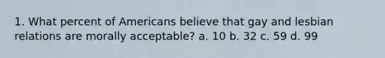 1. What percent of Americans believe that gay and lesbian relations are morally acceptable? a. 10 b. 32 c. 59 d. 99