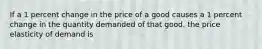 If a 1 percent change in the price of a good causes a 1 percent change in the quantity demanded of that good, the price elasticity of demand is