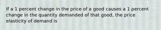 If a 1 percent change in the price of a good causes a 1 percent change in the quantity demanded of that good, the price elasticity of demand is