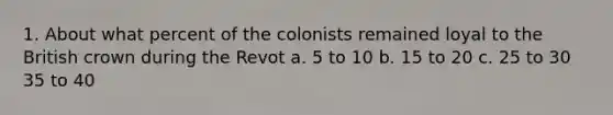 1. About what percent of the colonists remained loyal to the British crown during the Revot a. 5 to 10 b. 15 to 20 c. 25 to 30 35 to 40