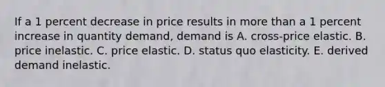 If a 1 percent decrease in price results in more than a 1 percent increase in quantity demand, demand is A. cross-price elastic. B. price inelastic. C. price elastic. D. status quo elasticity. E. derived demand inelastic.