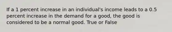 If a 1 percent increase in an individual's income leads to a 0.5 percent increase in the demand for a good, the good is considered to be a normal good. True or False