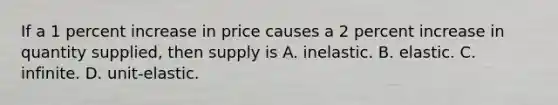 If a 1 percent increase in price causes a 2 percent increase in quantity​ supplied, then supply is A. inelastic. B. elastic. C. infinite. D. ​unit-elastic.