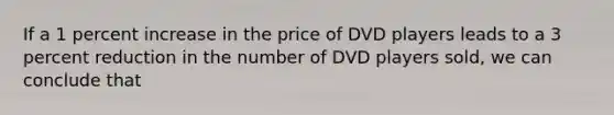 If a 1 percent increase in the price of DVD players leads to a 3 percent reduction in the number of DVD players sold, we can conclude that