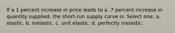 If a 1 percent increase in price leads to a .7 percent increase in quantity supplied, the short-run supply curve is: Select one: a. elastic. b. inelastic. c. unit elastic. d. perfectly inelastic.