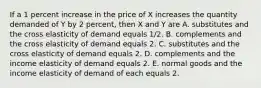 If a 1 percent increase in the price of X increases the quantity demanded of Y by 2​ percent, then X and Y are A. substitutes and the cross elasticity of demand equals​ 1/2. B. complements and the cross elasticity of demand equals 2. C. substitutes and the cross elasticity of demand equals 2. D. complements and the income elasticity of demand equals 2. E. normal goods and the income elasticity of demand of each equals 2.