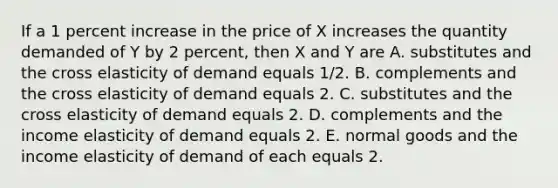 If a 1 percent increase in the price of X increases the quantity demanded of Y by 2​ percent, then X and Y are A. substitutes and the cross elasticity of demand equals​ 1/2. B. complements and the cross elasticity of demand equals 2. C. substitutes and the cross elasticity of demand equals 2. D. complements and the income elasticity of demand equals 2. E. normal goods and the income elasticity of demand of each equals 2.