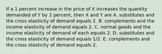 If a 1 percent increase in the price of X increases the quantity demanded of Y by 2​ percent, then X and Y are A. substitutes and the cross elasticity of demand equals 2. B. complements and the income elasticity of demand equals 2. C. normal goods and the income elasticity of demand of each equals 2. D. substitutes and the cross elasticity of demand equals​ 1/2. E. complements and the cross elasticity of demand equals 2.