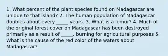 1. What percent of the plant species found on Madagascar are unique to that island? 2. The human population of Madagascar doubles about every _____ years. 3. What is a lemur? 4. Much of the original forest cover on Madagascar has been destroyed primarily as a result of _____. burning for agricultural purposes 5. What is the cause of the red color of the waters about Madagascar?