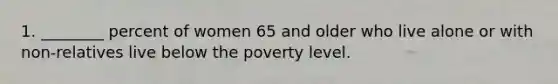 1. ________ percent of women 65 and older who live alone or with non-relatives live below the poverty level.