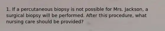 1. If a percutaneous biopsy is not possible for Mrs. Jackson, a surgical biopsy will be performed. After this procedure, what nursing care should be provided?