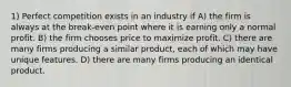 1) Perfect competition exists in an industry if A) the firm is always at the break-even point where it is earning only a normal profit. B) the firm chooses price to maximize profit. C) there are many firms producing a similar product, each of which may have unique features. D) there are many firms producing an identical product.