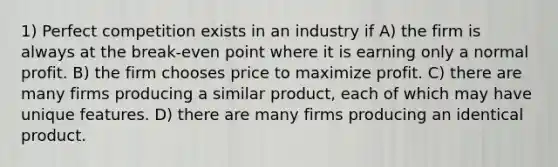 1) Perfect competition exists in an industry if A) the firm is always at the break-even point where it is earning only a normal profit. B) the firm chooses price to maximize profit. C) there are many firms producing a similar product, each of which may have unique features. D) there are many firms producing an identical product.