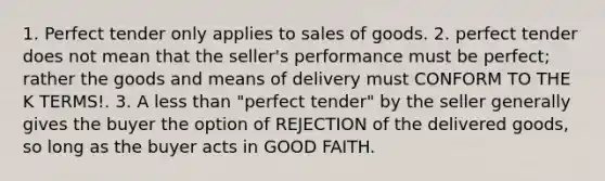 1. Perfect tender only applies to sales of goods. 2. perfect tender does not mean that the seller's performance must be perfect; rather the goods and means of delivery must CONFORM TO THE K TERMS!. 3. A less than "perfect tender" by the seller generally gives the buyer the option of REJECTION of the delivered goods, so long as the buyer acts in GOOD FAITH.