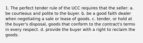 1. The perfect tender rule of the UCC requires that the seller: a. be courteous and polite to the buyer. b. be a good faith dealer when negotiating a sale or lease of goods. c. tender, or hold at the buyer's disposal, goods that conform to the contract's terms in every respect. d. provide the buyer with a right to reclaim the goods.