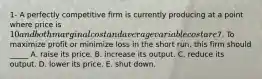 1- A perfectly competitive firm is currently producing at a point where price is 10 and both marginal cost and average variable cost are7. To maximize profit or minimize loss in the short run, this firm should _____ A. raise its price. B. increase its output. C. reduce its output. D. lower its price. E. shut down.