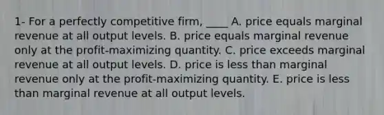 1- For a perfectly competitive firm, ____ A. price equals marginal revenue at all output levels. B. price equals marginal revenue only at the profit-maximizing quantity. C. price exceeds marginal revenue at all output levels. D. price is <a href='https://www.questionai.com/knowledge/k7BtlYpAMX-less-than' class='anchor-knowledge'>less than</a> marginal revenue only at the profit-maximizing quantity. E. price is less than marginal revenue at all output levels.