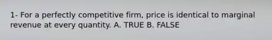 1- For a perfectly competitive firm, price is identical to marginal revenue at every quantity. A. TRUE B. FALSE