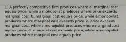 1. A perfectly competitive firm produces where a. marginal cost equals price, while a monopolist produces where price exceeds marginal cost. b. marginal cost equals price, while a monopolist produces where marginal cost exceeds price. c. price exceeds marginal cost, while a monopolist produces where marginal cost equals price. d. marginal cost exceeds price, while a monopolist produces where marginal cost equals price