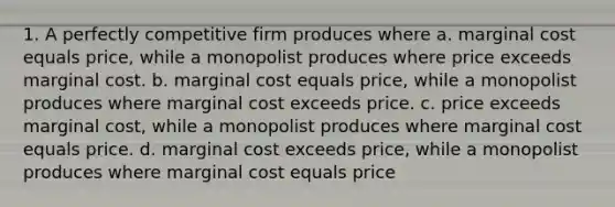 1. A perfectly competitive firm produces where a. marginal cost equals price, while a monopolist produces where price exceeds marginal cost. b. marginal cost equals price, while a monopolist produces where marginal cost exceeds price. c. price exceeds marginal cost, while a monopolist produces where marginal cost equals price. d. marginal cost exceeds price, while a monopolist produces where marginal cost equals price