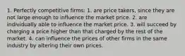 1. Perfectly competitive firms: 1. are price takers, since they are not large enough to influence the market price. 2. are individually able to influence the market price. 3. will succeed by charging a price higher than that charged by the rest of the market. 4. can influence the prices of other firms in the same industry by altering their own prices.