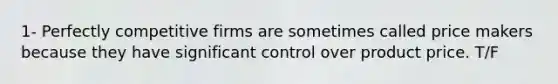 1- Perfectly competitive firms are sometimes called price makers because they have significant control over product price. T/F