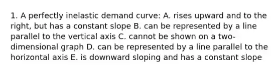 1. A perfectly inelastic demand curve: A. rises upward and to the right, but has a constant slope B. can be represented by a line parallel to the vertical axis C. cannot be shown on a two-dimensional graph D. can be represented by a line parallel to the horizontal axis E. is downward sloping and has a constant slope