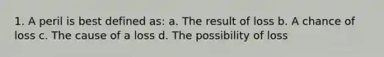 1. A peril is best defined as: a. The result of loss b. A chance of loss c. The cause of a loss d. The possibility of loss