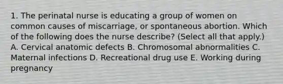 1. The perinatal nurse is educating a group of women on common causes of miscarriage, or spontaneous abortion. Which of the following does the nurse describe? (Select all that apply.) A. Cervical anatomic defects B. Chromosomal abnormalities C. Maternal infections D. Recreational drug use E. Working during pregnancy