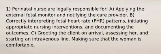 1) Perinatal nurse are legally responsible for: A) Applying the external fetal monitor and notifying the care provider. B) Correctly interpreting fetal heart rate (FHR) patterns, initiating appropriate nursing interventions, and documenting the outcomes. C) Greeting the client on arrival, assessing her, and starting an intravenous line. Making sure that the woman is comfortable.