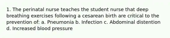 1. The perinatal nurse teaches the student nurse that deep breathing exercises following a cesarean birth are critical to the prevention of: a. Pneumonia b. Infection c. Abdominal distention d. Increased blood pressure