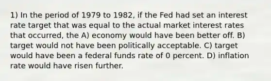 1) In the period of 1979 to 1982, if the Fed had set an interest rate target that was equal to the actual market interest rates that occurred, the A) economy would have been better off. B) target would not have been politically acceptable. C) target would have been a federal funds rate of 0 percent. D) inflation rate would have risen further.