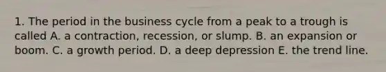 1. The period in the business cycle from a peak to a trough is called A. a contraction, recession, or slump. B. an expansion or boom. C. a growth period. D. a deep depression E. the trend line.