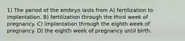 1) The period of the embryo lasts from A) fertilization to implantation. B) fertilization through the third week of pregnancy. C) implantation through the eighth week of pregnancy. D) the eighth week of pregnancy until birth.