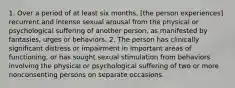 1. Over a period of at least six months, [the person experiences] recurrent and intense sexual arousal from the physical or psychological suffering of another person, as manifested by fantasies, urges or behaviors. 2. The person has clinically significant distress or impairment in important areas of functioning, or has sought sexual stimulation from behaviors involving the physical or psychological suffering of two or more nonconsenting persons on separate occasions.