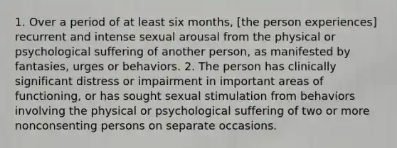 1. Over a period of at least six months, [the person experiences] recurrent and intense sexual arousal from the physical or psychological suffering of another person, as manifested by fantasies, urges or behaviors. 2. The person has clinically significant distress or impairment in important areas of functioning, or has sought sexual stimulation from behaviors involving the physical or psychological suffering of two or more nonconsenting persons on separate occasions.