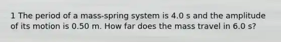 1 The period of a mass-spring system is 4.0 s and the amplitude of its motion is 0.50 m. How far does the mass travel in 6.0 s?