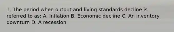 1. The period when output and living standards decline is referred to as: A. Inflation B. Economic decline C. An inventory downturn D. A recession