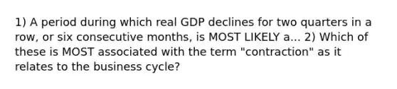 1) A period during which real GDP declines for two quarters in a row, or six consecutive months, is MOST LIKELY a... 2) Which of these is MOST associated with the term "contraction" as it relates to the business cycle?