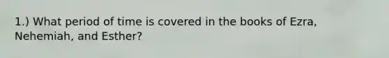 1.) What period of time is covered in the books of Ezra, Nehemiah, and Esther?