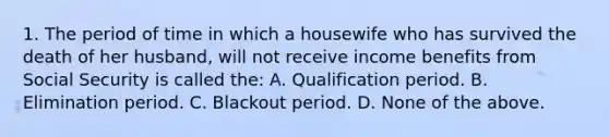 1. The period of time in which a housewife who has survived the death of her husband, will not receive income benefits from Social Security is called the: A. Qualification period. B. Elimination period. C. Blackout period. D. None of the above.